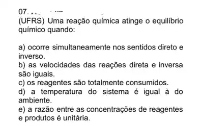 07 __
(UFRS) Uma reação química atinge o equilibrio
químico quando:
a) ocorre simultaneamente nos sentidos direto e
inverso.
b) as velocidades das reações direta e inversa
são iguais.
c) os reagentes são totalmente consumidos.
d) a temperatura do sistema é igual à do
ambiente.
e) a razão entre as concentrações de reagentes
e produtos é unitária.