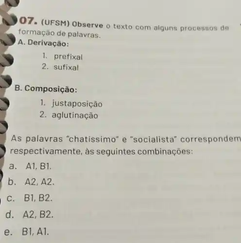 07- (UFSM)Observe 0 texto com alguns processos de
formação de palavras.
A. Derivação:
1. prefixal
2. sufixal
B . Composição:
1 . justaposição
2 aglutinação
As palavras "chatíssimo" e "socialista "correspondem
respectivamente as seguintes combinações:
a. A1,B 1.
b. A2,A 2.
C. B1,B 2.
d. A2,B 2.
e. B1,A 1.