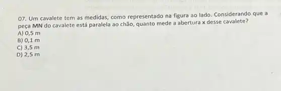 07. Um cavalete tem as medidas, como representado na figura ao lado. Considerando que a
peça MN do cavalete está paralela ao chão quanto mede a abertura x desse cavalete?
A) 0,5 m
B) 0,1 m
C) 3,5 m
D) 2,5 m