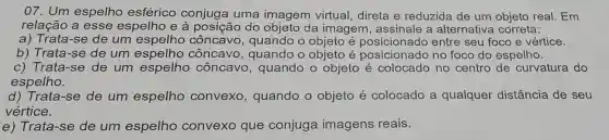 07. Um espelho esférico conjuga uma imagem virtual direta e reduzida de um objeto real. Em
relação a esse espelho e à posição do objeto da imagem , assinale a alternativa correta:
a) Trata-se de um espelho côncavo, quando o objeto é posicionado entre seu foco e vértice.
b) Trata-se de um espelho côncavo , quando o objeto é no foco do espelho.
c) Trata-se de um espelho côncavc , quando o objeto é colocado no centro de curvatura do
espelho.
d) Trata-se de um espelho convexo , quando o objeto é colocado a qualquer distância de seu
vértice.
e) Trata-se de um espelho convexo que conjuga imagens reais.