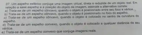 07 . Um espelho esférico conjuga uma imagem virtual direta e reduzida de um objeto real . Em
relação a esse espelho e à posição do objeto da imagem , assinale a alternativa correta:
a)Trata -se de um espelho côncavo , quando o objeto e posicionado entre seu foco e vértice.
b)Trata -se de um côncavo , quando o objeto e posicionado no foco do espelho.
c)Trata -se de um espelho côncavo , quando o objeto e colocado no centro de curvatura do
espelho.
d)Trata -se de um espelho convexo , quando o objeto e colocado a qualquer distância de seu
vértice.
e)Trata -se de um espelho convexo que conjuga imagens reais.