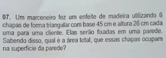 07. Um marceneiro fez um enfeite de madeira utilizando 6
chapas de forma triangular com base 45 cm e altura 26 cm cada
uma para uma cliente . Elas serão fixadas em uma parede.
Sabendo disso, qual é a área total, que essas chapas ocupam
na superficie da parede?