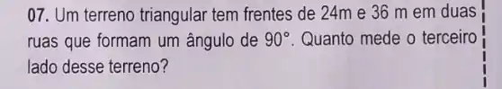 07. Um terreno triangular tem frentes de 24m e 36 m em duas
ruas que formam um ângulo de 90^circ  Quanto mede o terceiro
lado desse terreno?