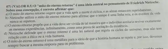 07) (VALOR 0.5) 0 "mito do eterno retorno 'éuma ideia central no pensamento de Friedrich Nietzsche.
Sobre essa concepção, é correto afirmar que:
a) 0 mito do eterno retorno sugere que a vida após a morte é cíclica, e as almas renascem repetidamente.
b) Nietzsche utiliza o mito do eterno retorno para afirmar que o tempo é uma linha reta, e os eventos da vida
nunca se repetem.
c) Oeterno retorno propōe que a vida deve ser vivida de tal maneira que o indivíduo aceitaria reviver exatamente
as mesmas experiências , infinitamente, como uma prova de aceitação da existência.
d) Nietzsche defende que o eterno retorno é uma lei natural que regula os ciclos do universo, mas não tem
relação com a ética ou a vida humana.
e) O mito do eterno retorno é uma metáfora para a ideia de que a história humana se repete e, por isso devemos
sempre buscar a mesma resposta para os problemas.