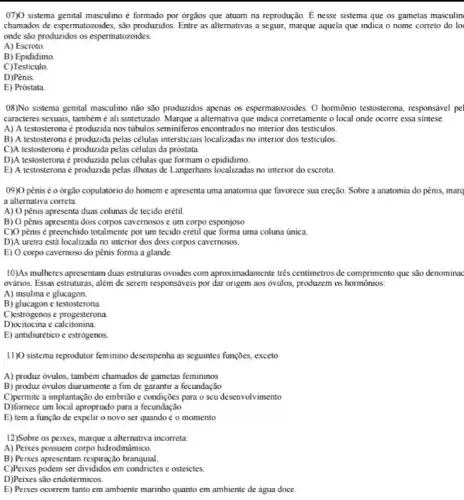 07)(0 sistema genital masculino é formado por órgãos que atuam na reprodução. É nesse sistema que os gametas masculin
chamados de espermatozoides, são produzidos. Entre as alternativas a seguir, marque aquela que indica o nome correto do lo
onde são produzidos os espermatozoides.
A) Escroto.
B) Epididimo
C)Testiculo.
D)Pênis.
E) Próstata
08)No sistema genital masculino não são produzidos apenas os espermatozoides. O hormônio testosterona, responsável pel
caracteres sexuais, também é ali sintetizado. Marque a alternativa que indica corretamente o local onde ocorre essa sintese.
A) A testosterona é produzida nos tubulos seminiferos encontrados no interior dos testiculos.
B) A testosterona é produzida pelas células intersticials localizadas no interior dos testiculos.
C)A testosterona é produzida pelas células da próstata.
D)A testosterona é produzida pelas células que formam o epididimo.
E) A testosteronaé produzida pelas ilhotas de Langerhans localizadas no interior do escroto.
09)0 pênis é o órgão copulatório do homem e apresenta uma anatomia que favorece sua ereção. Sobre a anatomia do pênis.marc
a alternativa correta:
A) O pênis apresenta duas colunas de tecido erétil.
B) O pênis apresenta dois corpos cavernosos e um corpo esponjoso
C)O pênis é preenchido totalmente por um tecido erétil que forma uma coluna única.
D)A uretra está localizada no interior dos dois corpos cavernosos.
E) O corpo cavernoso do pênis forma a glande.
10)As mulheres apresentam duas estruturas ovoides com aproximadamente três centimetros de comprimento que são denominac
ovários. Essas estruturas, além de serem responsáveis por dar origem aos óvulos produzem os hormônios:
A) insulina e glucagon.
B) glucagon c testosterona.
C)estrógenos c progesterona
D)ocitocina e calcitonina.
E) antidiurético c estrógenos
11) sistema reprodutor feminino desempenha as seguintes funções,exceto
A) produz óvulos, também chamados de gametas femininos
B) produz ovulos diariamente a fim de garantir a fecundação
C)permite a implantação do embrião c condições para o seu desenvolvimento
D)fornece um local apropriado para a fecundação
E) tem a função de expelir o novo ser quando é o momento
12)Sobre os peixes, marque a alternativa incorreta:
A) Peixes possuem corpo hidrodinâmico.
B) Peixes apresentam respiração branquial.
C)Peixes podem ser divididos em e osteictes.
D)Peixes são endotérmicos.
E) Peixes ocorrem tanto em ambiente marinho quanto em ambiente de água doce.