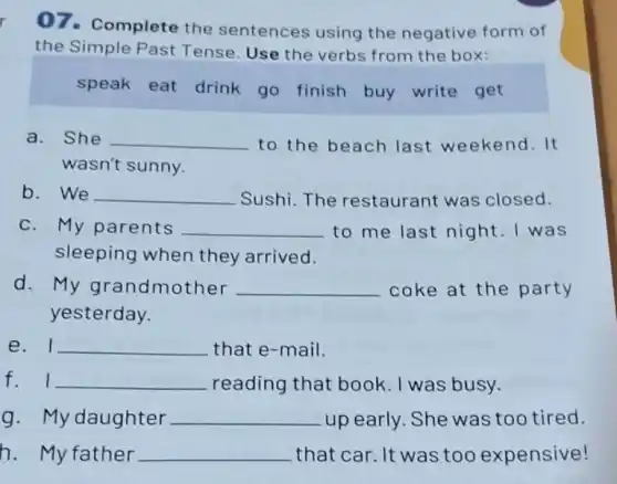 07.Complete the sentences using the negative form of
the Simple Past Tense. Use the verbs from the box:
speak eat drink go finish buy write get
a. She __ to the beach last weekend.It
wasn't sunny.
b. We __ Sushi.The restaurant was closed.
c. My parents __ to me last night . I was
sleeping when they arrived.
d. My grandmother __ coke at the party
yesterday.
e. I __ that e-mail.
f. I __ reading that book I was busy.
g. My daughter __ up early. She was too tired.
h. My father __ that car. It was too expensive!