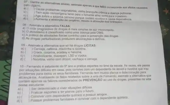 07-Dentre as alternativas abaixo, assinale apenas a que NĂO corresponde aos efeitos causados pelo cigarro.
a) ()
 Causa problemas respiratórios, como bronquite crônica e doença pulmonar.
b)
) Tem ação cancerigena tanto para o fumante ativo como para o passivo.
c)
) Age sobre o nervoso porque contém nicotina e causa dependência.
d)
) Aumenta a absorção de oxigênio, devido à dilatação dos brônquios.
08- Assinale a alternativa FALSA:
a) O ciclo progressivo de drogas é mais simples de ser interrompido.
b) O alcoolismo é classificado como uma doença pela OMS.
c) A prática de atividades fisicas contribu para a prevenção das drogas.
d) As drogas perturbadoras produzem alucinações e delirios.
09 - Assinale a alternativa que só há drogas LíCITAS:
a) () Cerveja, cafeina maconha e nicotina.
b) () Crack, cocaina, ecstasy e heroína.
C) ) Anabolizante, diazepan LSD e Vodka.
d) () Nicotina, vinho com álcool, cachaça e cerveja.
10-Fernando é estudante do 9^circ  ano e pratica esportes no time da escola As vezes, ele passa
por situações dificeis em casa, pois convive com um dependente de álcool e nicotina que traz
problemas para todos os seus familiares Fernando tem muitos planos e determinação para
alcancá-los. Analisando os fatos relatados sobre a vida de Fernando assinale a alternativa que
contém apenas os fatores considerados de PREVENGÃO ao uso de drogas, presentes na vida
desse estudante:
a) () Ser determinado e viver situaçōes dificeis
b) Praticar esportes e ter planos para o futuro
c) ) Conviver com dependente quimico e possuir amigos.
d) ()
 Possuir problemas familiares e conviver com o dependente químico.