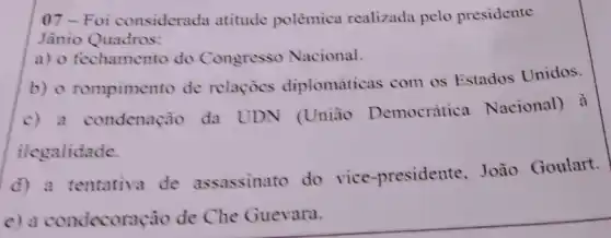 07-Foi considerada atitude polèmica realizada pelo presidente
Jânio Quadros:
a) o fechamento do Congresso Nacional.
b) o rompimento de relaçocs diplomáticas com os Estados Unidos.
c) a condenação da UDN (União Democrática Nacional) à
ilegalidade.
d) a tentativa de assassinato do vice -presidente,João Goulart.
c) a condecorac ào de Che Guevara.