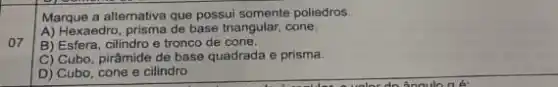 07
Marque a alternativa que possui somente poliedros.
A) Hexaedro, prisma de base triangular, cone.
B) Esfera, cilindro e tronco de cone.
C) Cubo, pirâmide de base quadrada e prisma.
D) Cubo, cone e cilindro