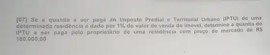 [07]Se a quantia a ser paga ao Imposto Predial e Territorial Urbano (IPTU) de uma
determinada residência é dado por 1%  do valor de venda do imóvel, determine a quantia do
IPTU a ser paga pelo proprietário de uma residôncia com preço de mercado de
RS
180.000,00