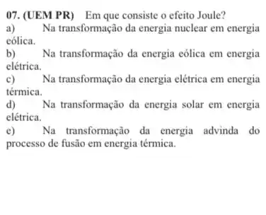 07.(UEM PR) Em que consiste o efeito Joule?
a) Na transformação da energia nuclear em energia
eólica.
b) Na transformação da energia cólica em energia
elétrica.
c) Na transformação da energia elétrica em energia
térmica.
d) Na transformação da energia solar em energia
elétrica.
e) Na transformação da energia advinda do
processo de fusão em energia térmica.