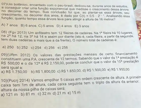 07)Um botânico encantado com o pau-brasil, dedicou-se anos de estudos,
a conseguir criar uma função exponencial que medisse o crescimento dessa árvore
no decorrer do tempo . Sua conclusão foi que , ao plantar-se essa árvore, seu
crescimento, no decorrer dos anos, é dado por C(t)=0,5cdot 2^t-1 Analisando essa
função, quanto tempo essa árvore leva para atingir a altura de 16 metros?
A) 7 anos B ) 6 anos C)5 anos D) 4 anos E) 3 anos
08) (Fgv2013) Um anfiteatro tem 12 fileiras de cadeiras. Na 1^a fileira há 10 lugares,
na 2^a há 12, na 3^a há 14 e assim por diante (isto é , cada fileira, a partir da segunda,
tem duas cadeiras a mais que a da frente). O número total de cadeiras é:
a) 250 b) 252 c) 254 d) 256 e) 258
09)(Uftm 2012) Os valores das prestações mensais de certo financiamento
constituem uma P.A crescente de 12 termos Sabendo que o valor da 1^a prestação é
R 500,00 e o da 12^a é R 2.150,00 pode-se concluir que o valor da 10^a prestação
será igual a:
a) R 1.750,00 b) R 1.800,00 C) R 1.850,00 d) R 1.900,00 e) R 1.950,00
10)(Pucrj 2014)Vamos empilhar 5 caixas em ordem crescente de altura. A primeir
caixa tem 1m de altura, cada caixa seguinte tem o triplo da altura da anterior.
altura da nossa pilha de caixas será:
a) 121 m b) 81 m c)32 m d) 21 m e) 15 m