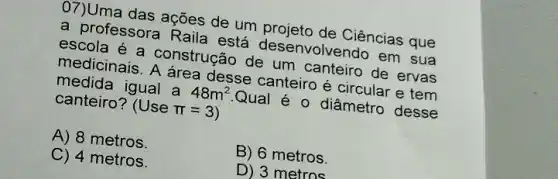 07)Uma das ações de the projeto de Ciências que
a professora Raila esta desenvolvendo em sua
escola a construção de um canteiro de ervas
medicinais. A área desse canteiro é circular e tem
medida igual a
48m^2
Qual é 0 diâmetro desse canteiro?
Usepi =3)
A) 8 metros.
C) 4 metros.
B) 6 metros.
D) 3 metros