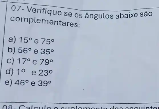 07-Ve rifique se os ângul os ab aixo são
comp leme ntar es:
a) 15^circ  e 75^circ 
b) 56^circ  e 35^circ 
C) 17^circ  C 79^circ 
d) 10 e 23^circ 
e) 46^circ  e 39^circ 
no c nouinto c