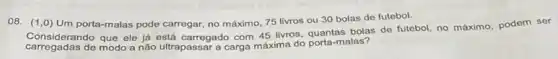 08. (1,0) Um porta-malas pode carregar no máximo, 75 livros ou 30 bolas de futebol.
Considerando que ele ja está carregado com 45 livros, quantas bolas de futebol, no máximo, podem ser
carregadas de modo a não ultrapassar a carga máxima do porta-malas?