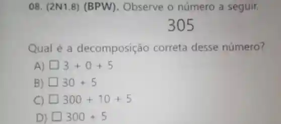 08. (2N 1.8)(BPW). Observe o número a seguir.
Qual é a decompo sição correta desse número?
A square 3+0+5
B) square 30+5
C) square 300+10+5
D) square 300+5