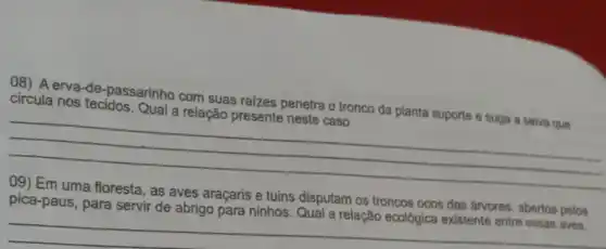 08) Aerva -de-passarinho com suas raizes penetra o tronco da planta suporte e suga a seiva que
circula nos tecidos . Qual a relação presente neste caso.
__
09) Em uma floresta , as aves araçaris e tuins disputam os troncos ocos das árvores, abertos pelos
a relação ecológica existente entre essas aves
__