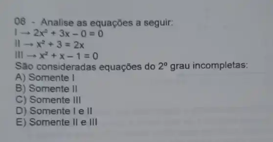 08 - Analise as equações a seguir:
arrow 2x^2+3x-0=0
IIarrow x^2+3=2x
IIIarrow x^2+x-1=0
s ão consideradas equações do 2^circ  grau incompletas:
A) Somente I
B) Somente II
C) Somente III
D) Somente lell
E) Somente 11 e III