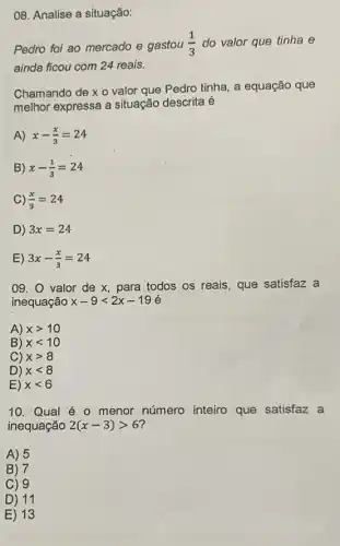 08. Analise a situação:
Pedro foi ao mercado e gastou (1)/(3) do valor que tinha e
ainda ficou com 24 reais.
Chamando de x 0 valor que Pedro tinha a equação que
melhor expressa a situação descrita é
A) x-(x)/(3)=24
B) x-(1)/(3)=24
C) (x)/(3)=24
D) 3x=24
E) 3x-(x)/(3)=24
09. 0 valor de x, para todos os reais, que satisfaz a
inequação x-9lt 2x-19
A) xgt 10
B) xlt 10
C) xgt 8
D) xlt 8
E) xlt 6
10. Qual é o menor número inteiro que satisfaz a
inequação 2(x-3)gt 6
A) 5
B) 7
C) 9
D) 11
E) 13