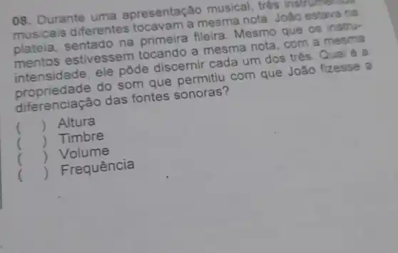 08. Durante uma apresentação musical, tres
musicais diferentes tocavam a mesma nota . João estava na
plateia , sentado na primeira fileira . Mesmo que os instru-
mentos estivessem tocando a mesma nota , com a mesm
intensidade, ele pôde discernir cada um dos três. Qual é a
propriedade do som que permitiu com que João fizesse a
diferencia cão das fontes sonoras?
() Altura
() Timbre
() Volume
() Frequência