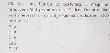 08. Em uma fábrica de perfumes, 3 máquinas
produzem 900 perfumes em 12 dias. Quantos dias
serão necessarios para 8 máquinas producirem 1200
perfumes
A) 2
8) 4
C) 6
D) 8
E) 10