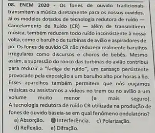 08. ENEM 2020 - 05 fones de ouvido tradicionais
transmitem a música diretamente para os nossos ouvidos.
lá os modelos dotados de tecnologia redutora de ruido -
Cancelamento de Ruido (CR)- além de transmitirem
música, também reduzem todo ruido inconsistente à nossa
volta, comoo barulho de turbinas de avião e aspiradores de
pó. Os fones de ouvido CR não reduzem realmente barulhos
irregulares como discursos e choros de bebês. Mesmo
assim, a supressão do ronco das turbinas do avião contribui
para reduzir a "fadiga de ruido", um cansaço persistente
provocado pela exposiçãoa um barulho alto por horas a fio
Esses aparelhos também permiter que nós ouçamos
músicas ou assistamos a videos no trem ou no aviǎo a um
volume muito menor (e mais seguro)
A tecnologia redutora de ruido CR utilizada na produção de
fones de ouvido baseia se em qual fenômeno ondulatório?
a) Absorção. (1) Interferènci c) Polarização.
d) Reflexão. e) Difração.