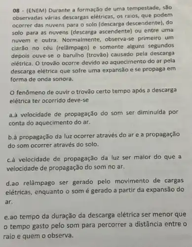 08 - (ENEM) Durante a formação de uma tempestade, são
observadas várias descargas elétricas, os raios, que podem
ocorrer das nuvens para o solo (descarga descendente), do
solo para as nuvens (descarga ascendente) ou entre uma
nuvem e outra . Normalmente , observa-se primeiro um
clarão no céu (relâmpago) e somente alguns segundos
depois ouve-se o barulho (trovão) causado pela descarga
elétrica. O trovão ocorre devido ao aquecimento do ar pela
descarga elétrica que sofre uma expansão e se propaga em
forma de onda sonora.
fenômeno de ouvir o trovão certo tempo após a descarga
elétrica ter ocorrido deve -se
a.à velocidade de propagação do som ser diminuída por
conta do aquecimento do ar.
b.à propagação da luz ocorrer através do ar e a propagação
do som ocorrer através do solo.
c.à velocidade de propagação da luz ser maior do que a
velocidade de propagação do som no ar.
d.ao relâmpago ser gerado pelo movimento de cargas
elétricas, enquanto o som é gerado a partir da expansão do
ar.
e.ao tempo da duração da descarga elétrica ser menor que