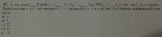 08) A equação __ Ca(OH)_(2)+ldots H_(3)PO_(4)arrow Ca_(3)(PO_(4))_(2)+ldots H_(2)Onac H2O não está balanceada
Balanceando-a com os menores números possiveis, a soma dos coeficientes estequiométricos
será:
a) 4
b) 7
c) 12
d) 11
e) 10