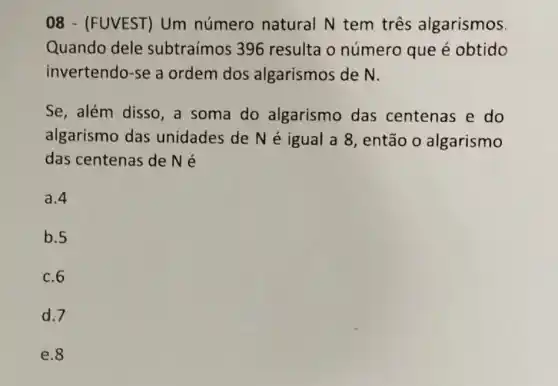 08 - (FUVEST)Um número natural N tem três algarismos.
Quando dele subtraímos 396 resulta o número que é obtido
invertendo-se a ordem dos algarismos de N.
Se, além disso ,a soma do algarismo das centenas e do
algarismo das unidades de Né igual a 8, então o algarismo
das centenas de Né
a.4
b.5
c. 6
d.7
e.8