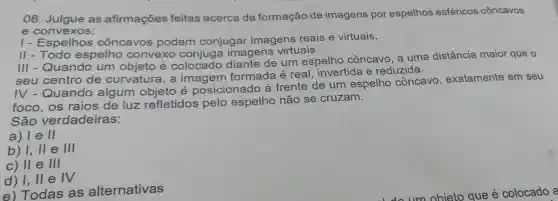 08 . Julgue as afirmações feitas acerca da formação de imagens por espelhos esféricos côncavos
e convexos:
1-E spelhos côncavos podem conjugar imagens reais e virtuais.
II - Todo espelho convexo conjuga imagens virtuais.
III - Quando um objeto e colocado diante de um espelho côncavo , a uma distância maior que o
seu centro de curvatura . a imagem formada é real . invertida e reduzida.
IV - Quando algum e posicionado là frente de um espelho côncavo , exatamente em seu
foco , os raios de luz refletidos pelo espelho não se cruzam.
São verdadeiras:
a) le II
b) 1,11 e III
c) II e III
d) 1,11 e IV
e)Todas as alternativas