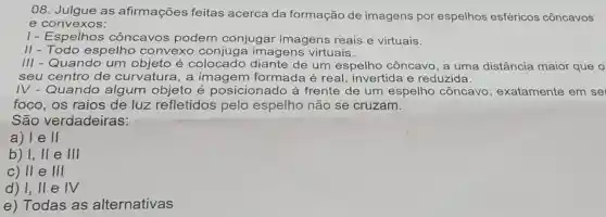 08. Julgue as afirmações feitas acerca da formação de imagens por espelhos esféricos côncavos
e convexos:
I - Espelhos cônca vos podem conjugar imagens reais e virtuais.
II - Todo espelho convexo a imagens virtuais.
III - Quando um objeto é colocado de um espelho côncavo, a uma distância maior que o
seu centro de curvatura, a imagem formada é real , invertida e reduzida.
IV - Quando algum objeto é posicionado à frente de um espelho côncavo exatamente em se
foco, os raios de luz refletidos pelo espelho não se cruzam.
São verdadeiras:
a) le II
b) I, II e III
c) II e III
d) 1,11 e IV
e) Todas as alternativas