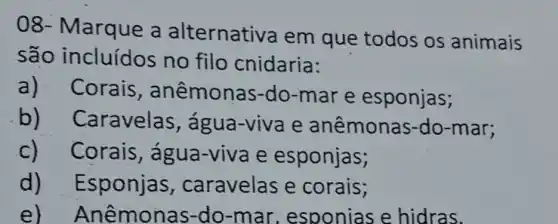 08- Marque a alternativa em que todos os animais
são incluídos no filo cnidaria:
a)Corais , anêmona s-do-mar e esponjas;
b) C aravelas , água-viva e anêmonas-do -mar;
c)Corais, água -viva e esponjas;
d)Esponjas , caravelas e corais;
e)Anêmon as-do-mar , esponias e hidras.