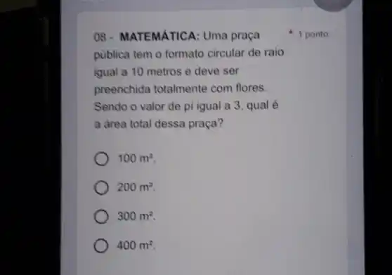 08- MATEMATICA: Uma praça
publica tem o formato circular de raio
igual a 10 metros e deve ser
preenchida totalmente com flores.
Sendo o valor de pi igual a 3 , qual é
a drea total dessa praça?
100m^2
200m^2
300m^2
400m^2
1 ponto