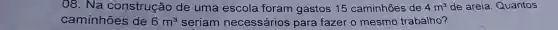 08. Na construção de uma escola foram gastos 15 caminhões de 4m^3 de areia Quantos
caminhões de 6m^3 seriam necessários para fazer o mesmo trabalho?
