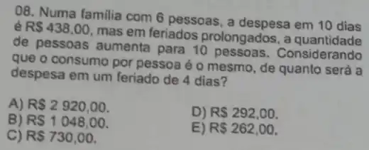 08. Numa familia com 6 pessoas, a despesa em 10 dias
R 438,00
mas em feriados prolongados, a
de pessoas aumenta para 10 Considerando
que o consumo por pessoa é o mesmo , de quanto será a
despesa em um feriado de 4 dias?
A) R 2920,00
B) RS1048,00.
D) R 292,00.
C) RS730,00
E) R 262,00