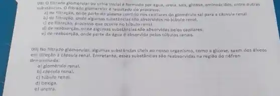 08) O filtrado glomerular ou urina Iniclal eformado por água, urela, sals glicose, aminoácidos, entre outras
substincias. O filtrado glomerular d resultado do processo:
a) de filtração, onde parte do plasma contido nos capllares do glomérulo sal para a capsula renal.
b) de filtração, onde algumas substânclas sio absorvidas no túbulo renal.
c) de filtração, processo que ocorre no túbulo renal.
d) de reabsorção, onde algumas substânclas são absorvidas pelos capliares.
e) de reabsorçio, onde parte da água absorvida pelos tóbulos renais.
(9) No filtrado glomerular algumas substâncias úteis ao nosso organismo, como a glicose saem dos álveos
em direção à cápsula renal. Entretanto, essas substânclas são reabsorvidas na regi3o do néfron
denominada:
a) glomérulo renal.
b) capsula renal.
c) túbulo renal.
d) bexiga.
e) uretra.