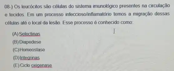 08-) Os leucócitos são células do sistema imunológico presentes na circulação
e tecidos. Em um processo infeccioso/inflam atório temos a migração dessas
células até o local da lesão. Esse processo é conhecido como:
(A) Selectinas
(B) Diapedese
(C)Homeostase
(D)Integrinas
(E) Ciclo oxigenase