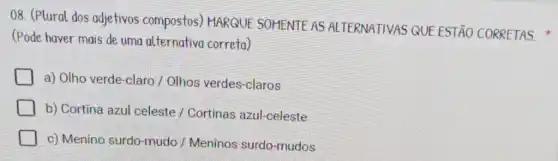 08. (Plural dos adjetivos compostos)MARQUE SOHENTE AS ALTERNATIVAS QUE ESTÃO CORRETAS.
(Pode haver mais de uma alternativa correta)
a) Olho verde-claro / Olhos verdes-claros
b) Cortina azul celeste / Cortinas azul-celeste
c) Menino surdo -mudo / Meninos surdo-mudos