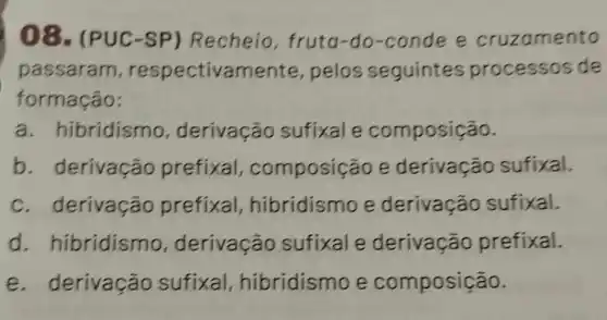 08. (PUC -SP) Recheio fruta-do-conde e cruzamento
passaram , respectivamente , pelos seguintes processos de
formação:
a. hibridismo , derivação sufixal e composição.
b derivação prefixal composição e derivação sufixal.
c. derivação prefixal hibridismo e derivação sufixal.
d . hibridismo , derivação sufixal e derivação prefixal.
e. derivação sufixal , hibridismo e composição.