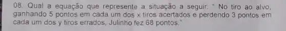 08. Qual a equação que represente a situação a seguir: "No tiro ao alvo,
ganhando 5 pontos em cada um dos x tiros acertados e perdendo 3 pontos em
cada um dos y tiros errados, Julinho fez 68 pontos.