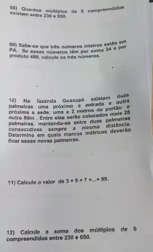 08) Quantos múltiplos de 6 compreendidos
existem entre 230 e 650.
09) Sabe-se que três números inteiros estão em
PA. Se esses números têm Sorsoma 24 e por
produto 480, calcule os três números.
10) Na fazenda Guaxupé
existem duas
palmeiras uma próximo a entrada e
próxima a sede uma a 2 metros do portão e
outra 80m . Entre elas serão colocados mais 25
palmeiras mantendo-se entre duas palmeiras
consecutivas sempre a mesm distância.
Determine em quais marcos métricos deverão
ficar esses novas palmeiras.
11) Calcule o valor de
3+5+7+ldots +99
12)Calcule a some dos múltiplos de 6
compreendidos entre 230 e 650.