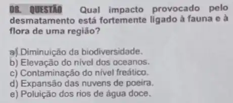 08. QUESTMO Qual provocado pelo
desmatamento está fortemente ligado à fauna e à
flora de uma região?
a| Diminuição da biodiversidade.
b) Elevação do nivel dos oceanos.
c) Contaminação do nivel freático.
d) Expansão das nuvens de poeira.
e) Poluição dos rios de água doce.