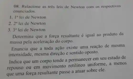 08 Relacione as três leis de Newton com os respectivos
enunciados.
1. 1^a lei de Newton
2. 2^a lei de Newton
3. 3^a lei de Newton
Determina que a forca resultante é igual ao produto da
massa pela aceleração do corpo.
Enuncia que a toda ação existe uma reação de mesma
intensidade ,mesma direção e sentido oposto.
Indica que um corpo tende a permanecer em seu estado de
repouso ou em movimento retilíneo uniforme a menos
que uma forca resultante passe a atuar sobre ele.