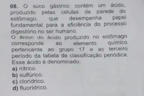 08. suco gástrico contém um ácido,
produzido pelas células da parede do
estômago, que desempenha papel
fundamental para a processo
digestório no ser humano.
ânion do ácido produzido no estômago
corresponde áo elemento quimico
pertencente ao grupo 17 e ao terceiro
período da tabela de classificação periódica.
Esse ácido é denominado:
a) nítrico.
b) sulfúrico.
c) clorídrico.
d) fluorídrico.