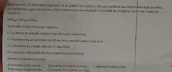 08 (UCDB-M5) O Prêmio Nobel de Medicina do 1388 foi concedido a trés pesquisadores que mostrarim a ação do óxido
nitrico (NO)
no organismo humano. Ele é formado pela decomposição do trióxido de nitrozénio, conformeo seguinte
equilibrio
N_(2)O_(16)leftharpoons NO_(2)C_(2)+NO_(2)
Sobre esta reaç50 afirma-eosegunte
1. Oaumento da pressio desloca o equil brio para a esquerda.
11. Oaumento da concentração de NO desloca o equilibrio para a esquerda
III. O aumento da pressdo nǎo +tera o equilibrio
IV. O aumento da pressto desloca o equlibrio para a direita.
Astinale a syternativa correta
a) Somente lestá correta. b) Somentel ellest3o corretas.
c) Somentell está correta.
d) Somente III esti correta
c) Somente IIIe IV estio corretas.