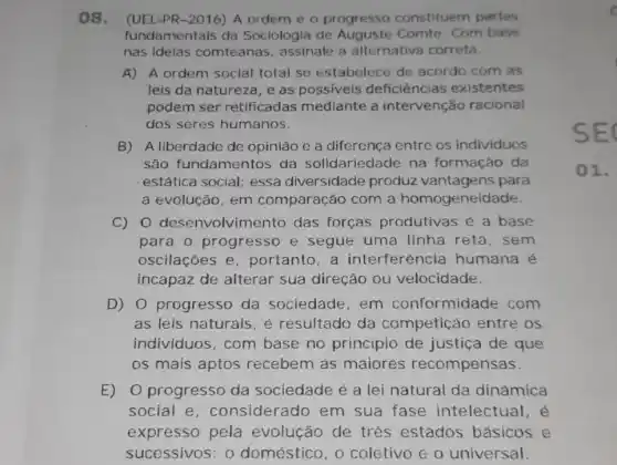 08. (UEL-PR -2016) A ordem e o progresso constituem partes
fundamentais da Sociologia de Comte. Com base
nas ideias comteanas, assinale a alternativa correta.
A) A ordem social total se estabelece de acordo com as
leis da natureza, e as possiveis deficiências existentes
podem ser retificadas mediante a intervenção racional
dos seres humanos.
B) A liberdade de opinião e a diferença entre os individuos
são fundamentos da solidaried ade na formação da
estática social; essa diversidade produz para
a evolução, em comparação com a homogeneidade.
C) 0 desenvolvime nto das forças produtivas é a base
para o progresso e segue uma linha reta, sem
oscilaçōes e portanto,a interferencia humana é
incapaz de alterar sua direção ou velocidade.
D) 0 progresso da sociedade, em conformidade com
as leis naturais, é resultado da competição entre os
individuos, com base no principio de justiça de que
os mais aptos recebem as maiores recompensas.
E) O progresso da sociedade é a lei natural da dinamica
social e , considerado em sua fase intelectual, é
expresso pela evolução de trés estados básicos e
sucessivos: 0 doméstico, 0 coletivo e 0 universal.
SEC
()1.