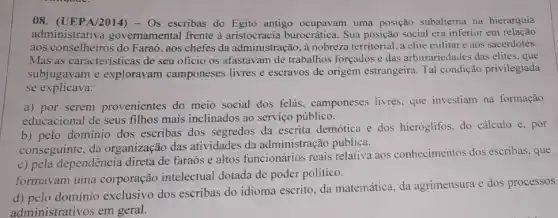 08. (UEPA/2014) - Os escribas do Egito antigo ocupavam uma posição subalterna na hierarquia
administrativa governamental frente à burocrática. Sua posição social era inferior em relação
aos conselheiros do Faraó , aos chefes da administração, à nobreza territorial, a elite militar e aos sacerdotes.
Mas as características de seu oficio os afastavam de trabalhos forçados e das arbitrariedades das elites, que
subjugavam e exploravam camponeses livres e escravos de origem estrangeira. Tal condição privilegiada
se explicava:
a) por serem provenientes do meio social dos felás , camponeses livres, que investiam na formação
educacional de seus filhos mais inclinados ao serviço público.
b) pelo dominio dos escribas dos segredos da escrita demótica e dos hieróglifos. do cálculo e, por
conseguinte, da organização das atividades da administração pública.
c) pela dependência direta de faraós e altos funcionários reais relativa aos conhecimentos dos escribas, que
formavam uma corporação intelectual dotada de poder politico.
d) pelo domínio exclusivo dos escribas do idioma escrito, da matemática, da agrimensura e dos processos
administrativos em geral.