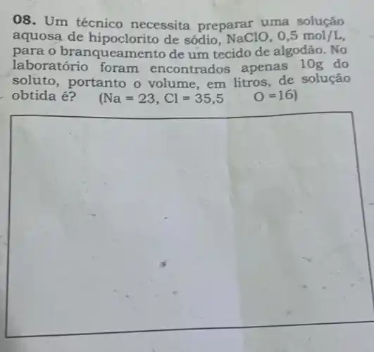 08. Um técnico necessita preparar uma solução
aquosa de hipoclorito de sódio, NaClO,0,5mol/L
para o branqueamento de um tecido de algodão. No
laboratório foram encontrados apenas 10g do
soluto , portanto o volume,em litros, de solução
obtida é? (Na=23,Cl=35,5 O=16)
square