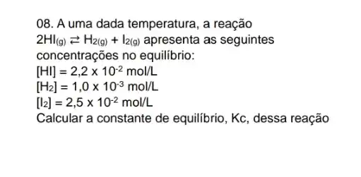 08. A uma dada temperatura, a reação
2HI_((g))leftarrows H_(2(g))+I_(2(g)) apresenta as seguintes
concentrações no equilibrio:
[HI]=2,2times 10^-2mol/L
[H_(2)]=1,0times 10^-3mol/L
[l_(2)]=2,5times 10^-2mol/L
Calcular a constante de equilibrio, Kc, dessa reação