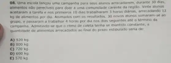 08. Uma escola lançou uma campanha para seus alunos arrecadarem, durante 30 dias,
alimentos não pereciveis para doar a uma comunidade carente da região. Vinte alunos
aceitaram a tarefa e nos primeiros 10 dias 3 horas diárias, arrecadando 12
kg de alimentos por dia. Animados com os resultados, 30 novos alunos somaram-se ao
grupo, e passaram a trabalhar 4 horas por dia nos dias seguintes até o término da
campanha. Admitindo-se que o ritmo de coleta tenha se mantido constante, a
quantidade de alimentos arrecadados ao final do prazo estipulado seria de:
A) 920 kg
B) 800 kg
C) 720 kg
D) 600 kg
E) 570 kg.